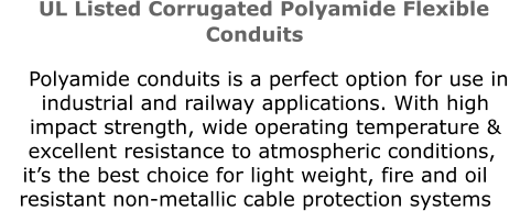 UL Listed Corrugated Polyamide Flexible Conduits        Polyamide conduits is a perfect option for use in       industrial and railway applications. With high          impact strength, wide operating temperature &   excellent resistance to atmospheric conditions, it’s the best choice for light weight, fire and oil resistant non-metallic cable protection systems